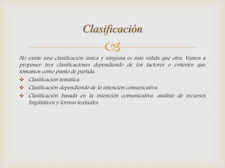 
No existe una clasificación única y ninguna es más válida que otra. Vamos a
proponer tres clasificaciones dependiendo de los factores o criterios que
tomamos como punto de partida:
 Clasificación temática.
 Clasificación dependiendo de la intención comunicativa.
 Clasificación basada en la intención comunicativa, análisis de recursos
lingüísticos y formas textuales.
Clasificación
 