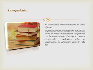 
Su intención es explicar un tema de forma
objetiva.
Es presentar una investigación, un estudio
sobre un tema, un fenómeno, un proceso,
con la intención que el receptor conozca,
comprenda y reflexione sobre su
importancia, su aplicación para la vida,
etc.
La exposición:
 