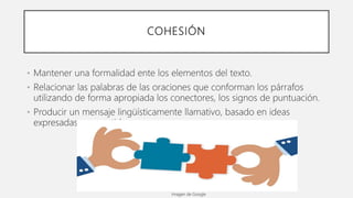 COHESIÓN
• Mantener una formalidad ente los elementos del texto.
• Relacionar las palabras de las oraciones que conforman los párrafos
utilizando de forma apropiada los conectores, los signos de puntuación.
• Producir un mensaje lingüísticamente llamativo, basado en ideas
expresadas con sentido.
Imagen de Google
 