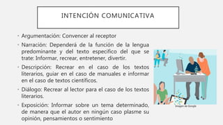 INTENCIÓN COMUNICATIVA
• Argumentación: Convencer al receptor
• Narración: Dependerá de la función de la lengua
predominante y del texto especifico del que se
trate: Informar, recrear, entretener, divertir.
• Descripción: Recrear en el caso de los textos
literarios, guiar en el caso de manuales e informar
en el caso de textos científicos.
• Diálogo: Recrear al lector para el caso de los textos
literarios.
• Exposición: Informar sobre un tema determinado,
de manera que el autor en ningún caso plasme su
opinión, pensamientos o sentimiento
Imagen de Google
 