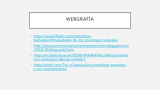 WEBGRAFÍA
• https://www.lifeder.com/prototipos-
textuales/#Propiedades_de_los_prototipos_textuales
• http://procesocomunicativocemsadsansimon.blogspot.com
/2016/10/blog-post.html
• https://es.slideshare.net/ZENITHPARRAPALLARES/presenta
cion-prototipo-textual-unidad-1
• https://prezi.com/7rk_vc2aowsp/los-prototipos-textuales-
y-sus-caracteristicas/
 