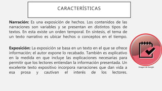 CARACTERÍSTICAS
Narración: Es una exposición de hechos. Los contenidos de las
narraciones son variables y se presentan en distintos tipos de
textos. En esta existe un orden temporal. En síntesis, el tema de
un texto narrativo es ubicar hechos o conceptos en el tiempo.
Exposición: La exposición se basa en un texto en el que se ofrece
información; el autor expone lo recabado. También es explicativo
en la medida en que incluye las explicaciones necesarias para
permitir que los lectores entiendan la información presentada. Un
excelente texto expositivo incorpora narraciones que dan vida a
esa prosa y cautivan el interés de los lectores.
Imagen de Google
 