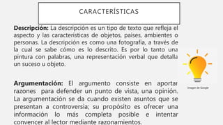 CARACTERÍSTICAS
Descripción: La descripción es un tipo de texto que refleja el
aspecto y las características de objetos, países, ambientes o
personas. La descripción es como una fotografía, a través de
la cual se sabe cómo es lo descrito. Es por lo tanto una
pintura con palabras, una representación verbal que detalla
un suceso u objeto.
Argumentación: El argumento consiste en aportar
razones para defender un punto de vista, una opinión.
La argumentación se da cuando existen asuntos que se
presentan a controversia; su propósito es ofrecer una
información lo más completa posible e intentar
convencer al lector mediante razonamientos.
Imagen de Google
 