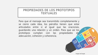 PROPIEDADES DE LOS PROTOTIPOS
TEXTUALES
Para que el mensaje sea transmitido completamente y
se cierre cada idea, los párrafos tienen que estar
articulados entre sí al igual que las oraciones,
guardando una relación y un orden. Para que así los
prototipos cumplan con las propiedades de:
adecuación, cohesión y coherencia.
Imagen de Google
 