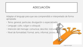 ADECUACIÓN
Adaptar el lenguaje para que sea comprendido e interpretado de forma
apropiada.
• Tema: general, particular, divulgación o especializado;
• Lenguaje: culto, vulgar o coloquial;
• Intención del mensaje: comunicar, describir, instruir, divertir, etc.;
• Nivel de formalidad: Formal, serio, informal, jocoso, etc.
Imagen de Google
 
