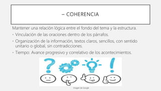 – COHERENCIA
Mantener una relación lógica entre el fondo del tema y la estructura.
• Vinculación de las oraciones dentro de los párrafos.
• Organización de la información, textos claros, sencillos, con sentido
unitario o global, sin contradicciones.
• Tiempo: Avance progresivo y correlativo de los acontecimientos.
Imagen de Google
 