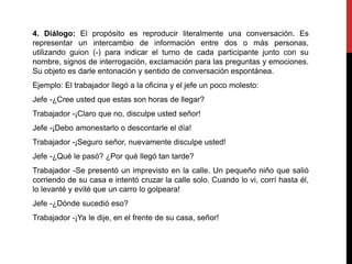 4. Diálogo: El propósito es reproducir literalmente una conversación. Es
representar un intercambio de información entre dos o más personas,
utilizando guion (-) para indicar el turno de cada participante junto con su
nombre, signos de interrogación, exclamación para las preguntas y emociones.
Su objeto es darle entonación y sentido de conversación espontánea.
Ejemplo: El trabajador llegó a la oficina y el jefe un poco molesto:
Jefe -¿Cree usted que estas son horas de llegar?
Trabajador -¡Claro que no, disculpe usted señor!
Jefe -¡Debo amonestarlo o descontarle el día!
Trabajador -¡Seguro señor, nuevamente disculpe usted!
Jefe -¿Qué le pasó? ¿Por qué llegó tan tarde?
Trabajador -Se presentó un imprevisto en la calle. Un pequeño niño que salió
corriendo de su casa e intentó cruzar la calle solo. Cuando lo vi, corrí hasta él,
lo levanté y evité que un carro lo golpeara!
Jefe -¿Dónde sucedió eso?
Trabajador -¡Ya le dije, en el frente de su casa, señor!
 
