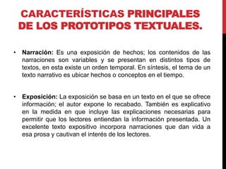 CARACTERÍSTICAS PRINCIPALES
DE LOS PROTOTIPOS TEXTUALES.
• Narración: Es una exposición de hechos; los contenidos de las
narraciones son variables y se presentan en distintos tipos de
textos, en esta existe un orden temporal. En síntesis, el tema de un
texto narrativo es ubicar hechos o conceptos en el tiempo.
• Exposición: La exposición se basa en un texto en el que se ofrece
información; el autor expone lo recabado. También es explicativo
en la medida en que incluye las explicaciones necesarias para
permitir que los lectores entiendan la información presentada. Un
excelente texto expositivo incorpora narraciones que dan vida a
esa prosa y cautivan el interés de los lectores.
 
