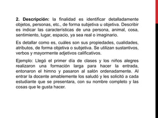 2. Descripción: la finalidad es identificar detalladamente
objetos, personas, etc., de forma subjetiva u objetiva. Describir
es indicar las características de una persona, animal, cosa,
sentimiento, lugar, espacio, ya sea real o imaginario.
Es detallar como es, cuáles son sus propiedades, cualidades,
atributos, de forma objetiva o subjetiva. Se utilizan sustantivos,
verbos y mayormente adjetivos calificativos.
Ejemplo: Llegó el primer día de clases y los niños alegres
realizaron una formación larga para hacer la entrada,
entonaron el himno y pasaron al salón ordenadamente. Al
entrar la docente amablemente los saludó y les solicitó a cada
estudiante que se presentara, con su nombre completo y las
cosas que le gusta hacer.
 