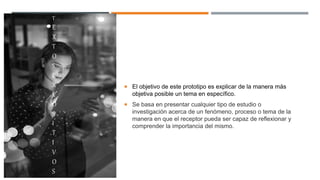 T
E
X
T
O
S
E
X
P
O
S
I
T
I
V
O
S
 El objetivo de este prototipo es explicar de la manera más
objetiva posible un tema en específico.
 Se basa en presentar cualquier tipo de estudio o
investigación acerca de un fenómeno, proceso o tema de la
manera en que el receptor pueda ser capaz de reflexionar y
comprender la importancia del mismo.
 
