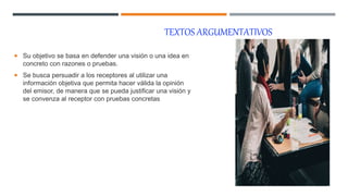 TEXTOS ARGUMENTATIVOS
 Su objetivo se basa en defender una visión o una idea en
concreto con razones o pruebas.
 Se busca persuadir a los receptores al utilizar una
información objetiva que permita hacer válida la opinión
del emisor, de manera que se pueda justificar una visión y
se convenza al receptor con pruebas concretas
 