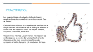CARACTERISTICA
Las características estructurales de los textos son
aquellos elementos que definen un texto como tal. Esta
se dividen:
Características externas: son aquellas que se observan a
simple vista sin necesidad de leer el texto y se refiere a la
distribución del contenido como los mapas, párrafos,
esquemas, oraciones, entre otros.
Característica internas: Los elementos internos son los
contenidos que le pueden dar un significado al texto
elaborado, entre ellas encontramos el lenguaje
empleado, el estilo discursivo y la objetividad del texto.
 
