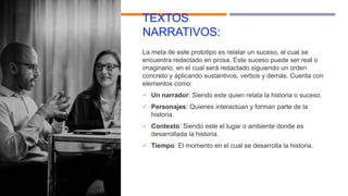 TEXTOS
NARRATIVOS:
La meta de este prototipo es relatar un suceso, el cual se
encuentra redactado en prosa. Este suceso puede ser real o
imaginario, en el cual será redactado siguiendo un orden
concreto y aplicando sustantivos, verbos y demás. Cuenta con
elementos como:
 Un narrador: Siendo este quien relata la historia o suceso.
 Personajes: Quienes interactúan y forman parte de la
historia.
 Contexto: Siendo este el lugar o ambiente donde es
desarrollada la historia.
 Tiempo: El momento en el cual se desarrolla la historia.
 