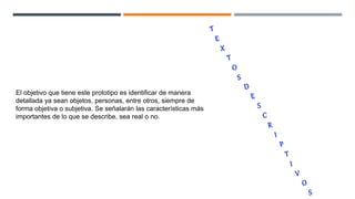 El objetivo que tiene este prototipo es identificar de manera
detallada ya sean objetos, personas, entre otros, siempre de
forma objetiva o subjetiva. Se señalarán las características más
importantes de lo que se describe, sea real o no.
 