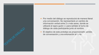  Por medio del diálogo se reproducirá de manera literal
una conversación. Se representará un cambio de
información verbal entre 2 o más seres, donde se
utilizará el signo guión (-) para señalar el turno de
diálogo de cada participante junto al nombre.
 El objetivo de este prototipo es proporcionarle sentido
de conversación y una entonación al texto
 