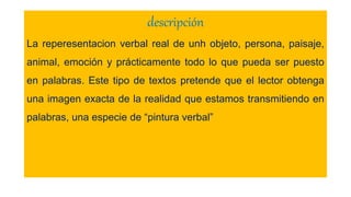 descripción
La reperesentacion verbal real de unh objeto, persona, paisaje,
animal, emoción y prácticamente todo lo que pueda ser puesto
en palabras. Este tipo de textos pretende que el lector obtenga
una imagen exacta de la realidad que estamos transmitiendo en
palabras, una especie de “pintura verbal”
 
