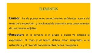 ELEMENTOS
• Emisor: ha de poseer unos conocimientos suficientes acerca del
tema de la exposición y la voluntad de transmitir esos conocimientos
de una manera objetiva.
• Receptor: es la persona o el grupo a quien va dirigida la
exposición. El tono y el léxico deben estar adaptados a la
naturaleza y el nivel de conocimientos de los receptores.
 