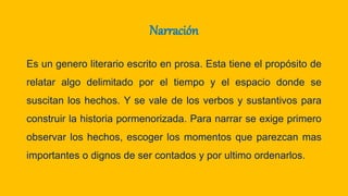Narración
Es un genero literario escrito en prosa. Esta tiene el propósito de
relatar algo delimitado por el tiempo y el espacio donde se
suscitan los hechos. Y se vale de los verbos y sustantivos para
construir la historia pormenorizada. Para narrar se exige primero
observar los hechos, escoger los momentos que parezcan mas
importantes o dignos de ser contados y por ultimo ordenarlos.
 
