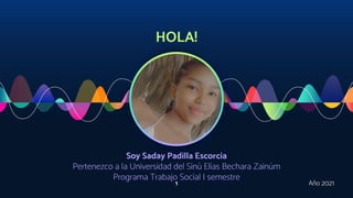 HOLA!
Soy Saday Padilla Escorcia
Pertenezco a la Universidad del Sinú Elías Bechara Zainúm
Programa Trabajo Social I semestre
1 Año 2021
 