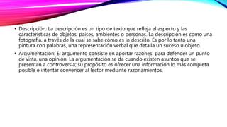 • Descripción: La descripción es un tipo de texto que refleja el aspecto y las
características de objetos, países, ambientes o personas. La descripción es como una
fotografía, a través de la cual se sabe cómo es lo descrito. Es por lo tanto una
pintura con palabras, una representación verbal que detalla un suceso u objeto.
• Argumentación: El argumento consiste en aportar razones para defender un punto
de vista, una opinión. La argumentación se da cuando existen asuntos que se
presentan a controversia; su propósito es ofrecer una información lo más completa
posible e intentar convencer al lector mediante razonamientos.
 