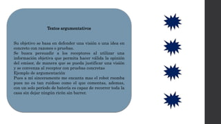 Textos argumentativos
Su objetivo se basa en defender una visión o una idea en
concreto con razones o pruebas.
Se busca persuadir a los receptores al utilizar una
información objetiva que permita hacer válida la opinión
del emisor, de manera que se pueda justificar una visión
y se convenza al receptor con pruebas concretas
Ejemplo de argumentación
Pues a mí sinceramente me encanta mas el robot roomba
pues no es tan ruidoso como el que comentas, ademas,
con un solo período de batería es capaz de recorrer toda la
casa sin dejar ningún ricón sin barrer.
 