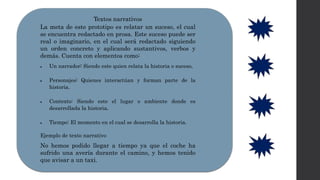 Textos narrativos
La meta de este prototipo es relatar un suceso, el cual
se encuentra redactado en prosa. Este suceso puede ser
real o imaginario, en el cual será redactado siguiendo
un orden concreto y aplicando sustantivos, verbos y
demás. Cuenta con elementos como:
 Un narrador: Siendo este quien relata la historia o suceso.
 Personajes: Quienes interactúan y forman parte de la
historia.
 Contexto: Siendo este el lugar o ambiente donde es
desarrollada la historia.
 Tiempo: El momento en el cual se desarrolla la historia.
Ejemplo de texto narrativo
No hemos podido llegar a tiempo ya que el coche ha
sufrido una avería durante el camino, y hemos tenido
que avisar a un taxi.
 