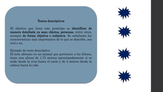 Textos descriptivos
El objetivo que tiene este prototipo es identificar de
manera detallada ya sean objetos, personas, entre otros,
siempre de forma objetiva o subjetiva. Se señalarán las
características más importantes de lo que se describe, sea
real o no.
Ejemplo de texto descriptivo
El león africano es un animal que pertenece a los felinos,
tiene una altura de 1.75 metros aproximadamente si se
mide desde la cruz hasta el suelo y de 2 metros desde la
cabeza hasta la cola.
 