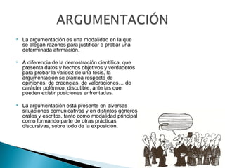  La argumentación es una modalidad en la que
se alegan razones para justiﬁcar o probar una
determinada aﬁrmación.
 A diferencia de la demostración científica, que
presenta datos y hechos objetivos y verdaderos
para probar la validez de una tesis, la
argumentación se plantea respecto de
opiniones, de creencias, de valoraciones… de
carácter polémico, discutible, ante las que
pueden existir posiciones enfrentadas.
 La argumentación está presente en diversas
situaciones comunicativas y en distintos géneros
orales y escritos, tanto como modalidad principal
como formando parte de otras prácticas
discursivas, sobre todo de la exposición.
 