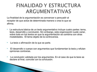 La finalidad de la argumentación es convencer o persuadir al
receptor de que actúe de determinada manera o crea lo que se
afirma.
 La estructura básica de un texto argumentativo incluye cuatro partes: tema,
tesis, desarrollo y conclusión. Sin embargo, esta organización suele variar,
sobre todo en los textos en que la argumentación se combina con otras
modalidades.  El tema objeto de la controversia.
  La tesis o afirmación de la que se parte.
  El desarrollo o cuerpo con argumentos que fundamentan la tesis y refutan
opiniones contrarias.
  La conclusión validada por los argumentos. En el caso de que la tesis se
declare al final, coincide con la conclusión.
 