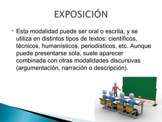  Esta modalidad puede ser oral o escrita, y se
utiliza en distintos tipos de textos: científicos,
técnicos, humanísticos, periodísticos, etc. Aunque
puede presentarse sola, suele aparecer
combinada con otras modalidades discursivas
(argumentación, narración o descripción).
 