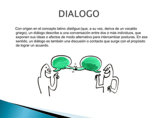 Con origen en el concepto latino dialŏgus (que, a su vez, deriva de un vocablo
griego), un diálogo describe a una conversación entre dos o más individuos, que
exponen sus ideas o afectos de modo alternativo para intercambiar posturas. En ese
sentido, un diálogo es también una discusión o contacto que surge con el propósito
de lograr un acuerdo.
 