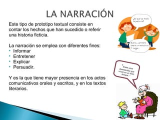 Este tipo de prototipo textual consiste en
contar los hechos que han sucedido o referir
una historia ﬁcticia.
La narración se emplea con diferentes fines:
 Informar
 Entretener
 Explicar
 Persuadir.
Y es la que tiene mayor presencia en los actos
comunicativos orales y escritos, y en los textos
literarios.
“Erase unosduendecillos quevivían en un lindobosque..”
 