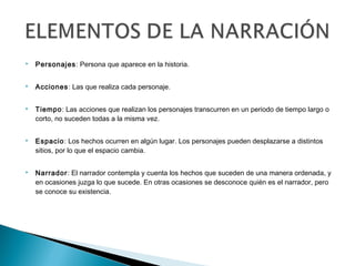  Personajes: Persona que aparece en la historia.
 Acciones: Las que realiza cada personaje.
 Tiempo: Las acciones que realizan los personajes transcurren en un periodo de tiempo largo o
corto, no suceden todas a la misma vez.
 Espacio: Los hechos ocurren en algún lugar. Los personajes pueden desplazarse a distintos
sitios, por lo que el espacio cambia.
 Narrador: El narrador contempla y cuenta los hechos que suceden de una manera ordenada, y
en ocasiones juzga lo que sucede. En otras ocasiones se desconoce quién es el narrador, pero
se conoce su existencia.
 