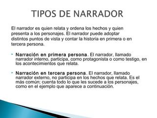 El narrador es quien relata y ordena los hechos y quien
presenta a los personajes. El narrador puede adoptar
distintos puntos de vista y contar la historia en primera o en
tercera persona.
 Narración en primera persona. El narrador, llamado
narrador interno, participa, como protagonista o como testigo, en
los acontecimientos que relata. 
 
 Narración en tercera persona. El narrador, llamado
narrador externo, no participa en los hechos que relata. Es el
más común; cuenta todo lo que les sucede a los personajes,
como en el ejemplo que aparece a continuación.
 
