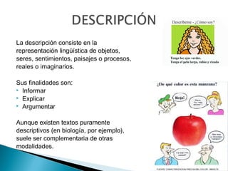 La descripción consiste en la
representación lingüística de objetos,
seres, sentimientos, paisajes o procesos,
reales o imaginarios.
Sus finalidades son:
 Informar
 Explicar
 Argumentar
Aunque existen textos puramente
descriptivos (en biología, por ejemplo),
suele ser complementaria de otras
modalidades.
 