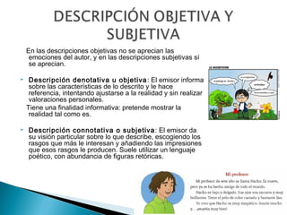 En las descripciones objetivas no se aprecian las
emociones del autor, y en las descripciones subjetivas sí
se aprecian.
 Descripción denotativa u objetiva: El emisor informa
sobre las características de lo descrito y le hace
referencia, intentando ajustarse a la realidad y sin realizar
valoraciones personales.
Tiene una finalidad informativa: pretende mostrar la
realidad tal como es.
 Descripción connotativa o subjetiva: El emisor da
su visión particular sobre lo que describe, escogiendo los
rasgos que más le interesan y añadiendo las impresiones
que esos rasgos le producen. Suele utilizar un lenguaje
poético, con abundancia de figuras retóricas.
 