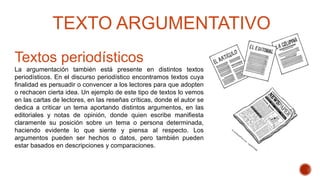 Textos periodísticos
La argumentación también está presente en distintos textos
periodísticos. En el discurso periodístico encontramos textos cuya
finalidad es persuadir o convencer a los lectores para que adopten
o rechacen cierta idea. Un ejemplo de este tipo de textos lo vemos
en las cartas de lectores, en las reseñas críticas, donde el autor se
dedica a criticar un tema aportando distintos argumentos, en las
editoriales y notas de opinión, donde quien escribe manifiesta
claramente su posición sobre un tema o persona determinada,
haciendo evidente lo que siente y piensa al respecto. Los
argumentos pueden ser hechos o datos, pero también pueden
estar basados en descripciones y comparaciones.
TEXTO ARGUMENTATIVO
 