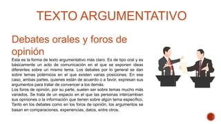 Debates orales y foros de
opinión
Esta es la forma de texto argumentativo más claro. Es de tipo oral y es
básicamente un acto de comunicación en el que se exponen ideas
diferentes sobre un mismo tema. Los debates por lo general se dan
sobre temas polémicos en el que existen varias posiciones. En ese
caso, ambas partes, quienes están de acuerdo o a favor, expresan sus
argumentos para tratar de convencer a los demás.
Los foros de opinión, por su parte, suelen ser sobre temas mucho más
variados. Se trata de un espacio en el que las personas intercambian
sus opiniones o la información que tienen sobre algún tema específico.
Tanto en los debates como en los foros de opinión, los argumentos se
basan en comparaciones, experiencias, datos, entre otros.
TEXTO ARGUMENTATIVO
 
