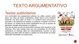 Textos publicitarios
Los comerciales, las propagandas políticas, las vallas, posters, entre
otros, son tipos de textos publicitarios. Estos tienen como finalidad
transmitir una idea sobre un tema o un producto para convencer o
persuadir a las personas de comprar un producto o aceptar una forma
de pensar. La ventaja de los textos publicitarios es que se ayudan de
elementos visuales para atrapar a su objetivo.
Este tipo de texto se vale de otros tantos recursos para convencer a las
personas. Pero esta ventaja viene con una desventaja. En los textos
publicitarios el mensaje debe ser extremadamente conciso. Lo que
significa que debe tratar de lograr su objetivo en corto tiempo sin poder
desarrollar demasiado sus argumentos.
TEXTO ARGUMENTATIVO
 