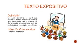 TEXTO EXPOSITIVO
Definición
Los texto expositivo es aquel que
aborda de manera objetiva un asunto o
tema determinado, con la finalidad de
dar a conocer e informar una serie de
hechos, datos o conceptos específicos.
Intención Comunicativa
Transmitir información.
 