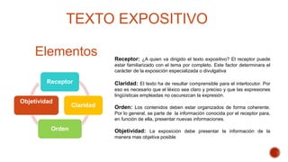 TEXTO EXPOSITIVO
Elementos
Receptor
Claridad
Orden
Objetividad
Receptor: ¿A quien va dirigido el texto expositivo? El receptor puede
estar familiarizado con el tema por completo. Este factor determinara el
carácter de la exposición especializada o divulgativa
Claridad: El texto ha de resultar comprensible para el interlocutor. Por
eso es necesario que el léxico sea claro y preciso y que las expresiones
lingüísticas empleadas no oscurezcan la expresión.
Orden: Los contenidos deben estar organizados de forma coherente.
Por lo general, se parte de la información conocida por el receptor para,
en función de ella, presentar nuevas informaciones.
Objetividad: La exposición debe presentar la información de la
manera mas objetiva posible
 