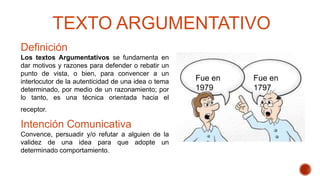 TEXTO ARGUMENTATIVO
Definición
Los textos Argumentativos se fundamenta en
dar motivos y razones para defender o rebatir un
punto de vista, o bien, para convencer a un
interlocutor de la autenticidad de una idea o tema
determinado, por medio de un razonamiento; por
lo tanto, es una técnica orientada hacia el
receptor.
Intención Comunicativa
Convence, persuadir y/o refutar a alguien de la
validez de una idea para que adopte un
determinado comportamiento.
Fue en
1979
Fue en
1797
 