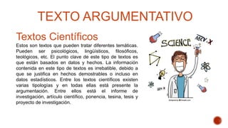 Textos Científicos
Estos son textos que pueden tratar diferentes temáticas.
Pueden ser psicológicos, lingüísticos, filosóficos,
teológicos, etc. El punto clave de este tipo de textos es
que están basados en datos y hechos. La información
contenida en este tipo de textos es irrebatible, debido a
que se justifica en hechos demostrables o incluso en
datos estadísticos. Entre los textos científicos existen
varias tipologías y en todas ellas está presente la
argumentación. Entre ellos está el informe de
investigación, artículo científico, ponencia, tesina, tesis y
proyecto de investigación.
TEXTO ARGUMENTATIVO
 