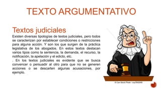 Textos judiciales
Existen diversas tipologías de textos judiciales, pero todos
se caracterizan por establecer condiciones o restricciones
para alguna acción. Y son los que surgen de la práctica
legislativa de los abogados. En estos textos destacan
varios tipos como la sentencia, la demanda, el recurso, la
notificación, la apelación y el edicto, etc.
. En los textos judiciales es evidente que se busca
convencer o persuadir al otro para que no se generen
acciones o se descarten algunas acusaciones, por
ejemplo.
TEXTO ARGUMENTATIVO
 