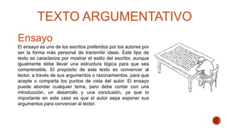 Ensayo
El ensayo es uno de los escritos preferidos por los autores por
ser la forma más personal de transmitir ideas. Este tipo de
texto se caracteriza por mostrar el estilo del escritor, aunque
igualmente debe llevar una estructura lógica para que sea
comprensible. El propósito de este texto es convencer al
lector, a través de sus argumentos o razonamientos, para que
acepte o comparta los puntos de vista del autor. El ensayo
puede abordar cualquier tema, pero debe contar con una
introducción, un desarrollo y una conclusión, ya que lo
importante en este caso es que el autor sepa exponer sus
argumentos para convencer al lector.
TEXTO ARGUMENTATIVO
 
