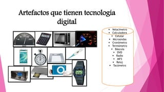 Artefactos que tienen tecnología
digital
 Velocímetro
 Calculadora
 Celular
 Microondas
 Cronómetro
 Termómetro
 Báscula
 DVD
 Radio
 MP3
 Reloj
 Tacómetro
 