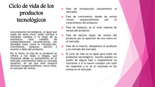 Ciclo de vida de los
productos
tecnológicos
 Fase de introducción (lanzamiento al
mercado)
 Fase de crecimiento, donde las ventas
crecen sustancialmente por el
conocimiento del producto.
 Fase de madurez, es el nivel máximo de
ventas del producto.
 Fase de declive bajan las ventas del
producto por la aparición de uno nuevo en
el mercado.
 Fase de la muerte, desaparece el producto
y es retirado del mercado
 El ciclo de vida no es igual para todos los
productos tecnológicos, muchos quedan en
medio de alguna fase o simplemente no
funcionan o si lo hacen cumplen con todo
los requisitos y se ve el resultado en las
ventas en el mercado.
Los productos tecnológicos, al igual que
todos los seres vivos, están sumisos a
múltiples cambios a lo largo de su
existencia. Esos cambios de
comportamientos característicos son
llamados fases como la introducción,
crecimiento, madurez, declive y
muerte o daño del producto.
Por lo tanto, la vida de un producto se
refiere a las fases o etapas, que
empiezan desde su lanzamiento en el
mercado (nacimiento) hasta su retirada
(muerte), en las que este muestra
distintos comportamientos, entre ellos,
el volumen de ventas.
 