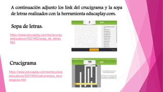 Sopa de letras:
Crucigrama
https://www.educaplay.com/es/recurso
seducativos/3021462/sopa_de_letras.
htm
https://www.educaplay.com/es/recursos
educativos/3021485/instrumentos_tecn
ologicos.htm
A continuación adjunto los link del crucigrama y la sopa
de letras realizados con la herramienta educaplay.com:
 