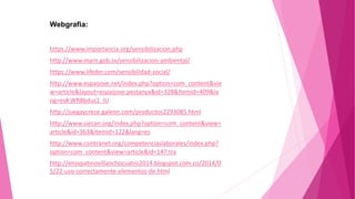 Webgrafia:
https://www.importancia.org/sensibilizacion.php
http://www.marn.gob.sv/sensibilizacion-ambiental/
https://www.lifeder.com/sensibilidad-social/
http://www.espaijove.net/index.php?option=com_content&vie
w=article&layout=espaijove:pestanya&id=328&Itemid=409&la
ng=es#.WR8bdus1_IU
http://juegaycrece.galeon.com/productos2293085.html
http://www.siecan.org/index.php?option=com_content&view=
article&id=363&Itemid=122&lang=es
http://www.csintranet.org/competenciaslaborales/index.php?
option=com_content&view=article&id=147:tra
http://ensvpatinovillaochocuatro2014.blogspot.com.co/2014/0
5/22-uso-correctamente-elementos-de.html
 