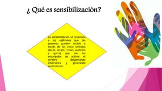 ¿ Qué es sensibilización?
La sensibilización se relaciona
a los estímulos que las
personas pueden recibir a
través de los cinco sentidos
(tacto, olfato, visión, audición
y gusto) que son los
encargados de activar el
cerebro despertando
emociones y generando
sentimientos.
 